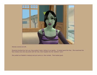 Astraea waved and left.

Roxanna brushed her hair out, then pulled it back, letting it curl gently. It looked good like that. She examined her
face closely once she was done with her hair, then headed into her mothers’ room.

She pulled out Maddie’s makeup and put some on, then smiled. That looked good.
 