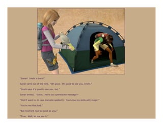 “Sanar! Imshi is back!”

Sanar came out of the tent. “Oh good. It’s good to see you, Imshi.”

“Imshi says it’s good to see you, too.”

Sanar smiled. “Great. Have you opened the message?”

“Didn’t want to, in case Vancelle spelled it. You know my skills with magic.”

“You’re not that bad.”

“But nowhere near as good as you.”

“True. Well, let me see it.”
 