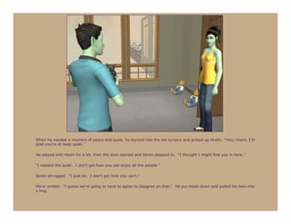 When he needed a moment of peace and quiet, he ducked into the old nursery and picked up Hoshi. “Hey, Hoshi, I’m
glad you’re at least quiet.”

He played with Hoshi for a bit, then the door opened and Seren stepped in. “I thought I might find you in here.”

“I needed the quiet. I don’t get how you can enjoy all the people.”

Seren shrugged. “I just do. I don’t get how you can’t.”

Ma’or smiled. “I guess we’re going to have to agree to disagree on that.” He put Hoshi down and pulled his twin into
a hug.
 