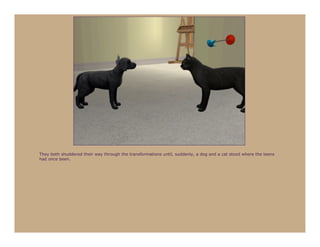 They both shuddered their way through the transformations until, suddenly, a dog and a cat stood where the teens
had once been.
 