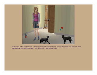 Ryelle came out of the bathroom. “Where’d those animals come from?” she asked herself. She looked at them
speculatively, then shook her head. “No, better not.” She left the room.
 