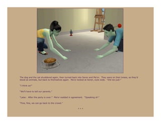 The dog and the cat shuddered again, then turned back into Seren and Ma’or. They were on their knees, as they’d
stood as animals, but back to themselves again. Ma’or looked at Seren, eyes wide. “Did we just-”

“I think so!”

“We’ll have to tell our parents.”

“Later. After the party is over.” Ma’or nodded in agreement. “Speaking of-”

“Fine, fine, we can go back to the crowd.”

                                                      ***
 