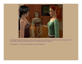 She walked through the living room, observing the groups that were talking, and listening to their conversations. For
some reason, even when she got fairly close, no one really seemed to notice her.

She shrugged. It was nice, hearing things she wasn’t supposed to.
 