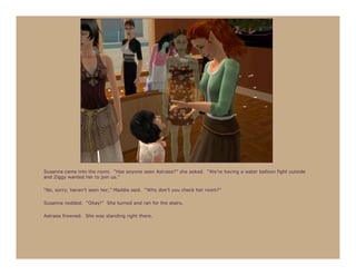 Susanna came into the room. “Has anyone seen Astraea?” she asked. “We’re having a water balloon fight outside
and Ziggy wanted her to join us.”

“No, sorry, haven’t seen her,” Maddie said. “Why don’t you check her room?”

Susanna nodded. “Okay!” She turned and ran for the stairs.

Astraea frowned. She was standing right there.
 