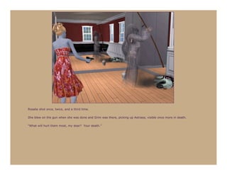 Rosalie shot once, twice, and a third time.

She blew on the gun when she was done and Grim was there, picking up Astraea, visible once more in death.

“What will hurt them most, my dear? Your death.”
 