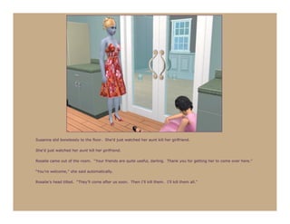 Susanna slid bonelessly to the floor. She’d just watched her aunt kill her girlfriend.

She’d just watched her aunt kill her girlfriend.

Rosalie came out of the room. “Your friends are quite useful, darling. Thank you for getting her to come over here.”

“You’re welcome,” she said automatically.

Rosalie’s head tilted. “They’ll come after us soon. Then I’ll kill them. I’ll kill them all.”
 