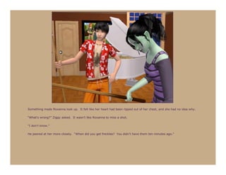 Something made Roxanna look up. It felt like her heart had been ripped out of her chest, and she had no idea why.

“What’s wrong?” Ziggy asked. It wasn’t like Roxanna to miss a shot.

“I don’t know.”

He peered at her more closely. “When did you get freckles? You didn’t have them ten minutes ago.”
 
