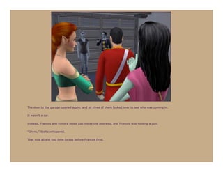 The door to the garage opened again, and all three of them looked over to see who was coming in.

It wasn’t a car.

Instead, Frances and Kendra stood just inside the doorway, and Frances was holding a gun.

“Oh no,” Stella whispered.

That was all she had time to say before Frances fired.
 
