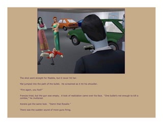 The shot went straight for Maddie, but it never hit her.

Mal jumped into the path of the bullet. He screamed as it hit his shoulder.

“Fire again, you fool!”

Frances tried, but the gun was empty. A look of realization came over his face. “One bullet’s not enough to kill a
zombie,” he muttered.

Kendra got the same look. “Damn that Rosalie.”

There was the sudden sound of more guns firing.
 