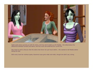 Stella spoke about growing up with the aliens, and how she’d ended up with Maddie. She talked about the
differences between humans and aliens, and how much she preferred her current life.

She chose to wait to discuss what the aliens had shown her just hours before. She wanted to tell Maddie before
telling the kids.

With every word her mothers spoke, Roxanna’s eyes grew wider and wider, though she didn’t say a thing.
 