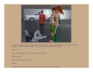 “I think they wanted revenge,” Maddie said. She joined them, feeling utterly useless with the doctors who were
working to keep Mal alive and healthy. “They’ve been holding grudges since college.”

“On you?”

“Yeah. Me and Stella. I - thanks, for taking care of them.”

“It was our duty.”

“You’re both police officers, right?”

“We are.”

“Viper Canyon Police Department at your service,” Andrew said, cracking a smile.
 