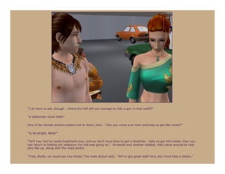 “I do have to ask, though - where the hell did you manage to hide a gun in that outfit?”

“A policeman never tells!”

One of the female doctors called over to them, then. “Can you come over here and help us get Mal inside?”

“Is he alright, Bella?”

“He’ll live, but he needs treatment now, and we don’t have time to get a stretcher. Help us get him inside, then you
can return to finding out whatever the hell was going on.” Armando and Andrew nodded, then came around to help
pick Mal up, along with the male doctor.

“Fred, Stella, we could use you inside,” the male doctor said. “We’ve got great staff here, but more help is better.”
 