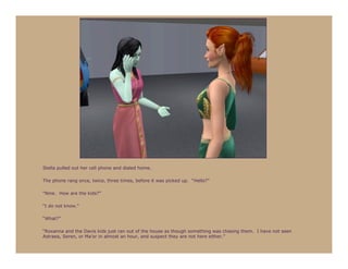 Stella pulled out her cell phone and dialed home.

The phone rang once, twice, three times, before it was picked up. “Hello?”

“Nine. How are the kids?”

“I do not know.”

“What?”

“Roxanna and the Davis kids just ran out of the house as though something was chasing them. I have not seen
Astraea, Seren, or Ma’or in almost an hour, and suspect they are not here either.”
 