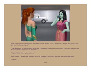 Stella put the phone on speaker and relayed his words to Maddie. “Fuck,” Maddie said. “Alright, Nine, do you have
any clue where they’ve gone?”

“They were doing an internet search earlier, and I managed to trace through their history - they were looking up one
Susanna Rhodes, who lives at 15 Mesa Drive.”

“Rhodes? Shit. We’ve got to go there.”

Stella nodded. “We will meet you there, Nine, but there are a few things I want you to do before you leave.”

“Tell me.”

                                                        ***
 