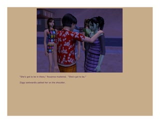 “She’s got to be in there,” Roxanna muttered. “She’s got to be.”

Ziggy awkwardly patted her on the shoulder.
 