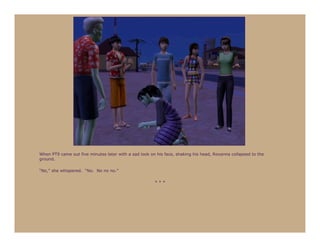 When PT9 came out five minutes later with a sad look on his face, shaking his head, Roxanna collapsed to the
ground.

“No,” she whispered. “No. No no no.”

                                                       ***
 