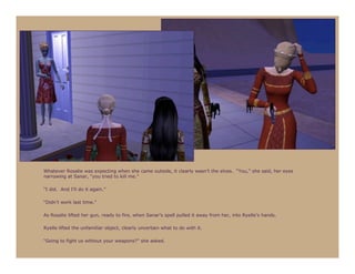 Whatever Rosalie was expecting when she came outside, it clearly wasn’t the elves. “You,” she said, her eyes
narrowing at Sanar, “you tried to kill me.”

“I did. And I’ll do it again.”

“Didn’t work last time.”

As Rosalie lifted her gun, ready to fire, when Sanar’s spell pulled it away from her, into Ryelle’s hands.

Ryelle lifted the unfamiliar object, clearly uncertain what to do with it.

“Going to fight us without your weapons?” she asked.
 