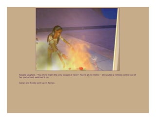 Rosalie laughed. “You think that’s the only weapon I have? You’re at my home.” She pulled a remote control out of
her pocket and switched it on.

Sanar and Ryelle went up in flames.
 