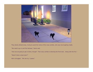 They slowly slinked away, trying to avoid the notice of the crazy zombie, who was now laughing madly.

“We need to go in and find Astraea,” Seren said.

“How are we going to get in there, though? That crazy zombie is blocking the front door. Along with the fire.”

“Wasn’t there a back door?”

Ma’or shrugged. “We can try, I guess.”
 