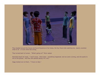 They headed around the house and found Roxanna on her knees, the four Davis kids watching her, clearly uncertain
what to do - or even what was wrong.

They turned back to human. “What’s going on?” Ma’or asked.

Starchild shook her head. “I don’t know. She’s been - something happened, and we came running, and she spoke to
one of the ghosts. And then she started saying ‘no’ a lot.”

Ziggy looked over at them. “I have no idea.”
 