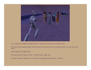 A car pulled up and Maddie and Stella piled out. Nine came running up mere moments later.

All three of them stopped suddenly when they saw the kids, six of them surrounding Roxanna, who was still on her
knees.

“What happened?” Maddie asked.

The kids shook their heads in unison. “We don’t know,” Ziggy said.

“Astraea,” Roxanna whispered. Her voice came out strangled and full of grief. “Astraea.”
 