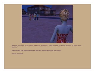 The back door to the house opened and Rosalie stepped out. “Well, isn’t this touching?” she said. “A Doran family
reunion.”

The four Davis kids instinctively took a step back, moving away from the Dorans.

“Dave!” she called.
 