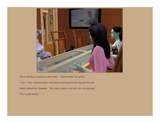 Seren and Ma’or looked at each other. “Same time?” he asked.

“Yup.” They reached within themselves and became the dog and the cat.

Stella rubbed her forehead. “We have children who can turn into animals.”

“Oh, it gets better.”
 