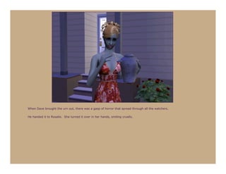 When Dave brought the urn out, there was a gasp of horror that spread through all the watchers.

He handed it to Rosalie. She turned it over in her hands, smiling cruelly.
 