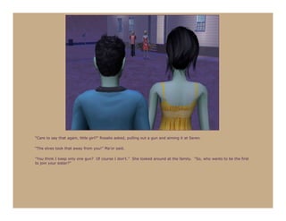 “Care to say that again, little girl?” Rosalie asked, pulling out a gun and aiming it at Seren.

“The elves took that away from you!” Ma’or said.

“You think I keep only one gun? Of course I don’t.” She looked around at the family. “So, who wants to be the first
to join your sister?”
 