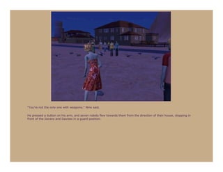 “You’re not the only one with weapons,” Nine said.

He pressed a button on his arm, and seven robots flew towards them from the direction of their house, stopping in
front of the Dorans and Davises in a guard position.
 