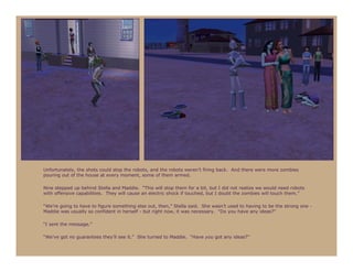 Unfortunately, the shots could stop the robots, and the robots weren’t firing back. And there were more zombies
pouring out of the house at every moment, some of them armed.

Nine stepped up behind Stella and Maddie. “This will stop them for a bit, but I did not realize we would need robots
with offensive capabilities. They will cause an electric shock if touched, but I doubt the zombies will touch them.”

“We’re going to have to figure something else out, then,” Stella said. She wasn’t used to having to be the strong one -
Maddie was usually so confident in herself - but right now, it was necessary. “Do you have any ideas?”

“I sent the message.”

“We’ve got no guarantees they’ll see it.” She turned to Maddie. “Have you got any ideas?”
 