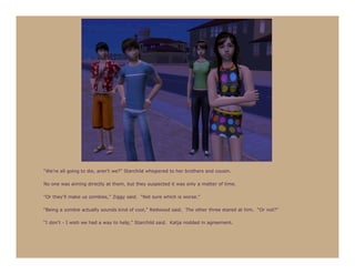 “We’re all going to die, aren’t we?” Starchild whispered to her brothers and cousin.

No one was aiming directly at them, but they suspected it was only a matter of time.

“Or they’ll make us zombies,” Ziggy said. “Not sure which is worse.”

“Being a zombie actually sounds kind of cool,” Redwood said. The other three stared at him. “Or not?”

“I don’t - I wish we had a way to help,” Starchild said. Katja nodded in agreement.
 