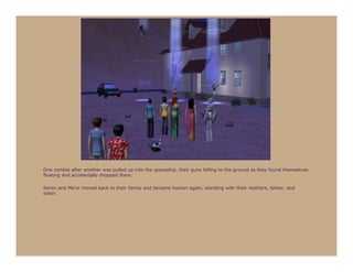 One zombie after another was pulled up into the spaceship, their guns falling to the ground as they found themselves
floating and accidentally dropped them.

Seren and Ma’or moved back to their family and became human again, standing with their mothers, father, and
sister.
 