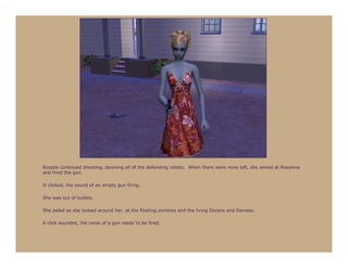 Rosalie continued shooting, downing all of the defending robots. When there were none left, she aimed at Roxanna
and fired the gun.

It clicked, the sound of an empty gun firing.

She was out of bullets.

She paled as she looked around her, at the floating zombies and the living Dorans and Davises.

A click sounded, the noise of a gun ready to be fired.
 