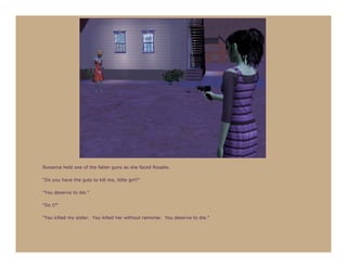 Roxanna held one of the fallen guns as she faced Rosalie.

“Do you have the guts to kill me, little girl?”

“You deserve to die.”

“Do I?”

“You killed my sister. You killed her without remorse. You deserve to die.”
 