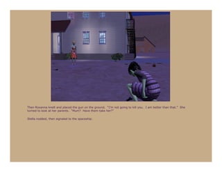 Then Roxanna knelt and placed the gun on the ground. “I’m not going to kill you. I am better than that.” She
turned to look at her parents. “Mum? Have them take her?”

Stella nodded, then signaled to the spaceship.
 