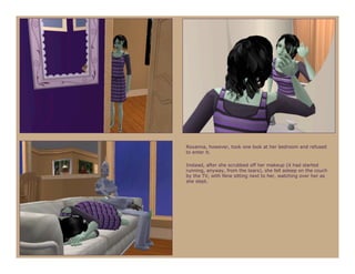 Roxanna, however, took one look at her bedroom and refused
to enter it.

Instead, after she scrubbed off her makeup (it had started
running, anyway, from the tears), she fell asleep on the couch
by the TV, with Nine sitting next to her, watching over her as
she slept.
 