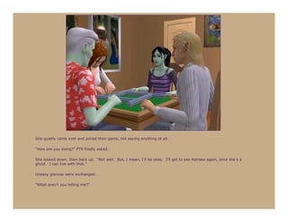 She quietly came over and joined their game, not saying anything at all.

“How are you doing?” PT9 finally asked.

She looked down, then back up. “Not well. But, I mean, I’ll be okay. I’ll get to see Astraea again, once she’s a
ghost. I can live with that.”

Uneasy glances were exchanged.

“What aren’t you telling me?”
 