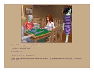 She pushed him away and stood up from the table.

“I’m sorry,” Carli offered again.

Roxanna just left.

“Should we follow her?” Doran asked.

“I don’t think she wants comfort from us right now,” PT9 said. He looked after her with worried eyes. “I can’t really
blame her.”
 