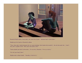 Roxanna finally spoke, hours later, her voice full of grief. “Astraea hasn’t come back.”

Maddie put her hand on Roxanna’s elbow.

“They, they said, maybe because her urn was smashed, that maybe she wouldn’t. No one has seen her. I don’t -
why can’t I speak to her? Why won’t she talk to me?”

“Some people just don’t come back. I’m so sorry, Roxanna. I’m so, so sorry.”

“It’s not your fault, Mom.”

Maddie took a deep breath. “Actually, it kind of is.”

                                                         ***
 