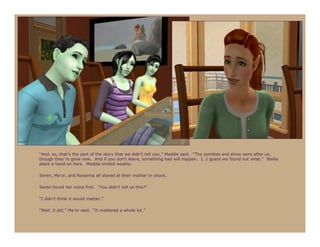 “And, so, that’s the part of the story that we didn’t tell you,” Maddie said. “The zombies and elves were after us,
though they’re gone now. And if you don’t leave, something bad will happen. I…I guess we found out what.” Stella
place a hand on hers. Maddie smiled weakly.

Seren, Ma’or, and Roxanna all stared at their mother in shock.

Seren found her voice first. “You didn’t tell us this?”

“I didn’t think it would matter.”

“Well, it did,” Ma’or said. “It mattered a whole lot.”
 