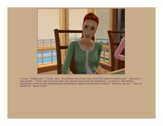 “I know,” Maddie said. “I know. And - any children any of you have, they’ll be under the same curse.” She took a
deep breath. “I think that may have been why Astraea was feeling the wanderlust - as almost a self-defense
mechanism, knowing that something bad was going to happen and wanting to avoid it. Roxanna, can you-” She cut
herself off. “Never mind.”
 