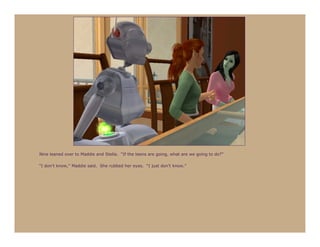 Nine leaned over to Maddie and Stella. “If the teens are going, what are we going to do?”

“I don’t know,” Maddie said. She rubbed her eyes. “I just don’t know.”
 