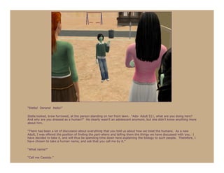 “Stella! Dorans! Hello!”

Stella looked, brow furrowed, at the person standing on her front lawn. “Ado- Adult 511, what are you doing here?
And why are you dressed as a human?” He clearly wasn’t an adolescent anymore, but she didn’t know anything more
about him.

“There has been a lot of discussion about everything that you told us about how we treat the humans. As a new
Adult, I was offered the position of finding the part-aliens and telling them the things we have discussed with you. I
have decided to take it, and will thus be spending time down here explaining the biology to such people. Therefore, I
have chosen to take a human name, and ask that you call me by it.”

“What name?”

“Call me Cassidy.”
 