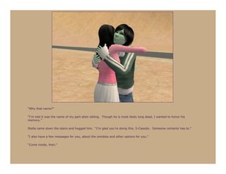 “Why that name?”

“I’m told it was the name of my part-alien sibling. Though he is most likely long dead, I wanted to honor his
memory.”

Stella came down the stairs and hugged him. “I’m glad you’re doing this, 5-Cassidy. Someone certainly has to.”

“I also have a few messages for you, about the zombies and other options for you.”

“Come inside, then.”
 