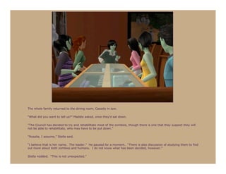 The whole family returned to the dining room, Cassidy in tow.

“What did you want to tell us?” Maddie asked, once they’d sat down.

“The Council has decided to try and rehabilitate most of the zombies, though there is one that they suspect they will
not be able to rehabilitate, who may have to be put down.”

“Rosalie, I assume,” Stella said.

“I believe that is her name. The leader.” He paused for a moment. “There is also discussion of studying them to find
out more about both zombies and humans. I do not know what has been decided, however.”

Stella nodded. “This is not unexpected.”
 