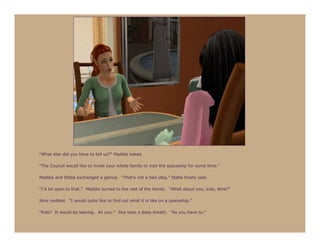 “What else did you have to tell us?” Maddie asked.

“The Council would like to invite your whole family to visit the spaceship for some time.”

Maddie and Stella exchanged a glance. “That’s not a bad idea,” Stella finally said.

“I’d be open to that.” Maddie turned to the rest of the family. “What about you, kids, Nine?”

Nine nodded. “I would quite like to find out what it is like on a spaceship.”

“Kids? It would be leaving. As you-” She took a deep breath. “As you have to.”
 