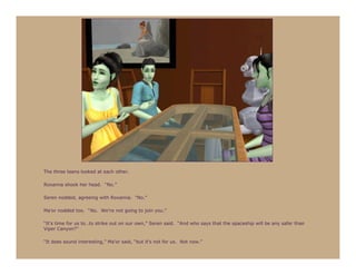 The three teens looked at each other.

Roxanna shook her head. “No.”

Seren nodded, agreeing with Roxanna. “No.”

Ma’or nodded too. “No. We’re not going to join you.”

“It’s time for us to…to strike out on our own,” Seren said. “And who says that the spaceship will be any safer than
Viper Canyon?”

“It does sound interesting,” Ma’or said, “but it’s not for us. Not now.”
 