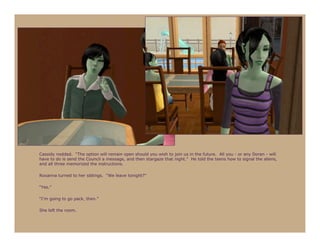 Cassidy nodded. “The option will remain open should you wish to join us in the future. All you - or any Doran - will
have to do is send the Council a message, and then stargaze that night.” He told the teens how to signal the aliens,
and all three memorized the instructions.

Roxanna turned to her siblings. “We leave tonight?”

“Yes.”

“I’m going to go pack, then.”

She left the room.
 