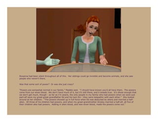 Roxanna had been silent throughout all of this. Her siblings could go invisible and become animals, and she saw
people who weren’t there.

Was that some sort of power? Or was she just crazy?

“Powers are somewhat normal in our family,” Maddie said. “I should have known you’d all have them. The powers
come from our elven blood. We don’t have much of it, but it’s still there, and it breeds true. It’s dilute enough that
we don’t get much, though - as far as I’m aware, the only people in my family who had powers when we were just
part-elf were my great-great-grandfather Ed and his twin Ein - they were telepathic with each other.” She looked
around at her children. “The powers showed up in full force when Ed was abducted by aliens and married a half-
alien. All three of his children had powers, and when my great-grandmother Ainsley married a half-elf, all five of
their children also had powers. Adding in alien blood, and new elven blood, made the powers come out.”
 